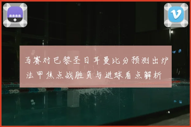 马赛对巴黎圣日耳曼比分预测出炉 法甲焦点战胜负与进球看点解析