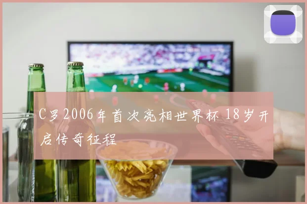 C罗2006年首次亮相世界杯 18岁开启传奇征程