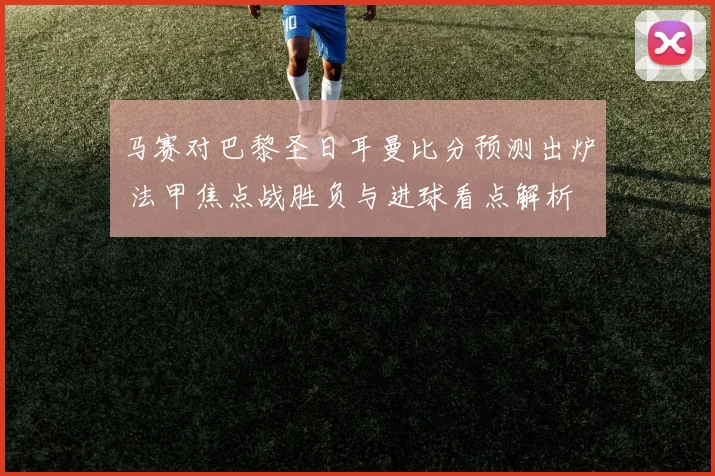 马赛对巴黎圣日耳曼比分预测出炉 法甲焦点战胜负与进球看点解析