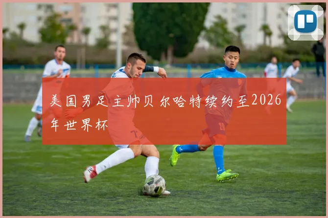 美国男足主帅贝尔哈特续约至2026年世界杯