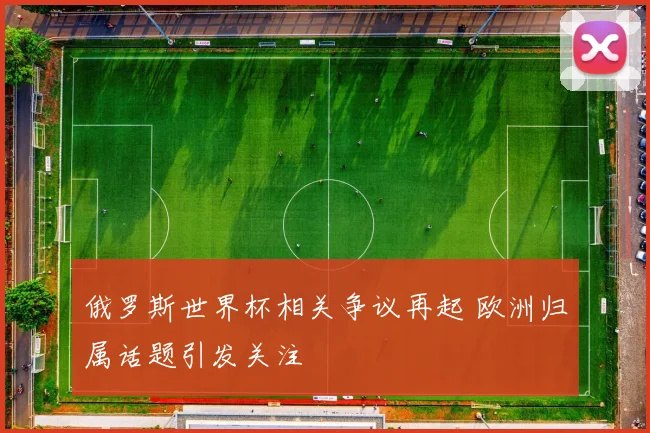 俄罗斯世界杯相关争议再起 欧洲归属话题引发关注