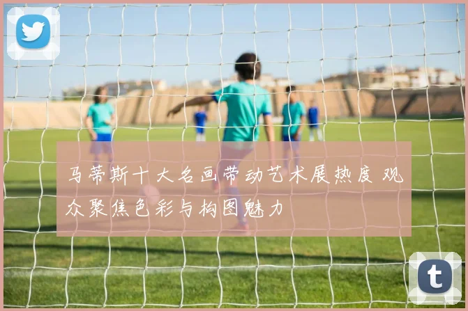 马蒂斯十大名画带动艺术展热度 观众聚焦色彩与构图魅力