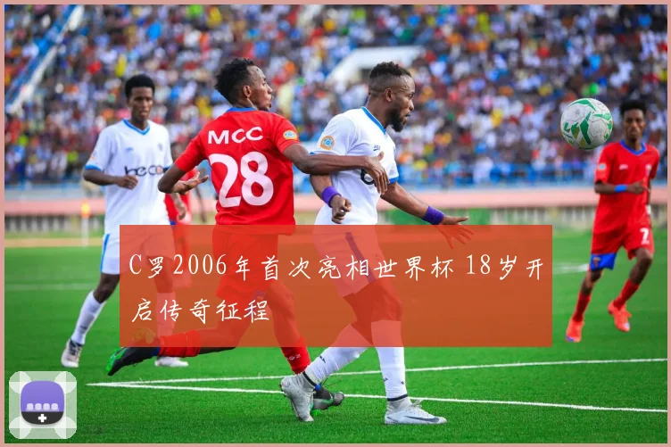 C罗2006年首次亮相世界杯 18岁开启传奇征程