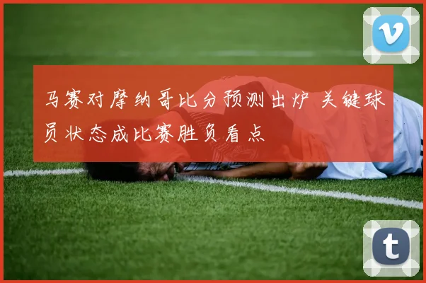 马赛对摩纳哥比分预测出炉 关键球员状态成比赛胜负看点