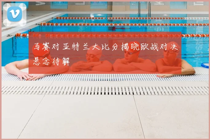 马赛对亚特兰大比分揭晓欧战对决悬念待解