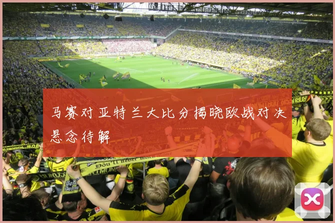 马赛对亚特兰大比分揭晓欧战对决悬念待解
