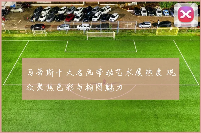 马蒂斯十大名画带动艺术展热度 观众聚焦色彩与构图魅力