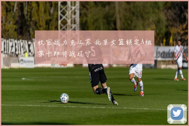 收官战力克江苏 北京女篮锁定A组第十即将战辽宁