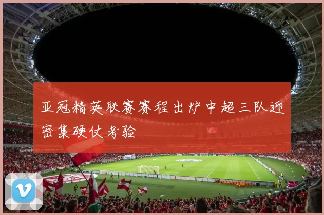 亚冠精英联赛赛程出炉中超三队迎密集硬仗考验