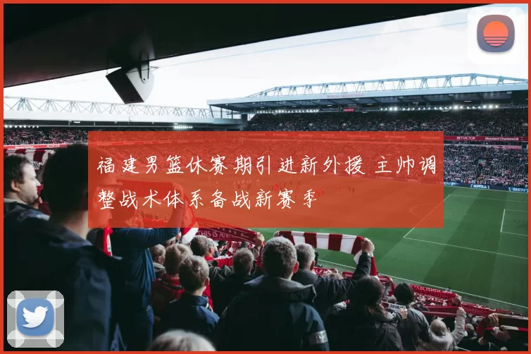 福建男篮休赛期引进新外援 主帅调整战术体系备战新赛季