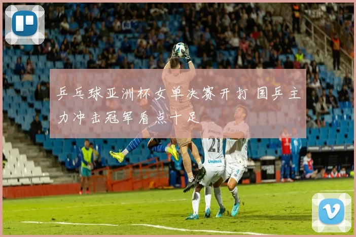 乒乓球亚洲杯女单决赛开打 国乒主力冲击冠军看点十足