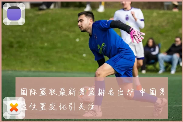 国际篮联最新男篮排名出炉 中国男篮位置变化引关注