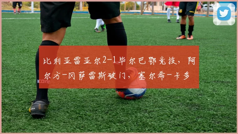 比利亚雷亚尔2-1毕尔巴鄂竞技，阿尔方-冈萨雷斯破门，塞尔希-卡多纳建功