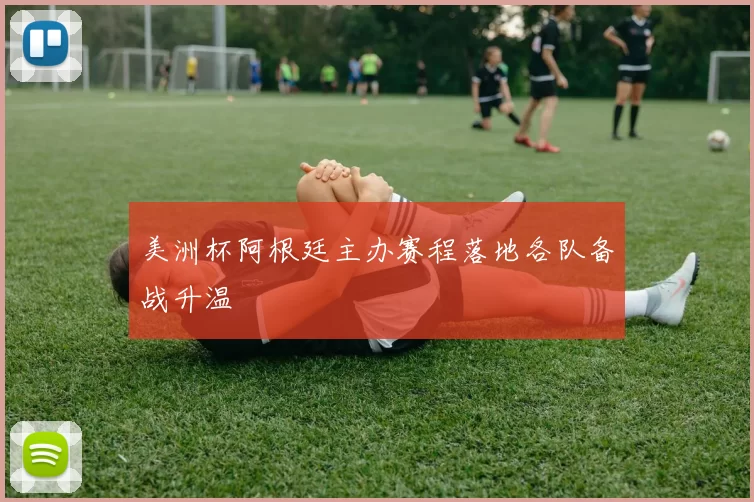 美洲杯阿根廷主办赛程落地各队备战升温